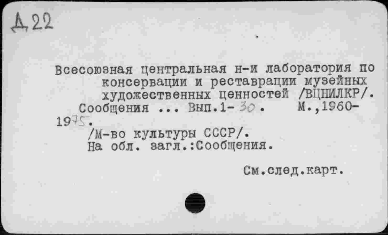 ﻿Л 22
Всесоюзная центральная н-и лаборатория по консервации и реставрации музейных художественных ценностей /ВЦНИЛКР/.
Сообщения ... Вып.1-3ъ>.	М.,1960-
19?Г.
/М-во культуры СССР/.
На обл. загл.:Сообщения.
См.след.карт.